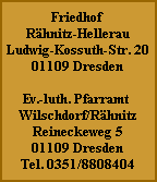 Friedhof
Rähnitz-Hellerau
Ludwig-Kossuth-Str. 20
01109 Dresden

Ev.-luth. Pfarramt
Wilschdorf/Rähnitz
Reineckeweg 5
01109 Dresden
Tel. 0351/8808404