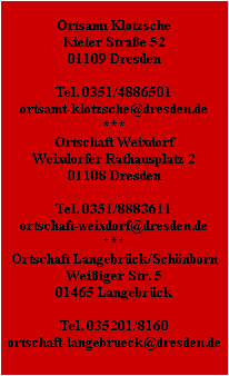 Ortsamt Klotzsche
Kieler Straße 52
01109 Dresden

Tel. 0351/4886501
ortsamt-klotzsche@dresden.de
***
Ortschaft Weixdorf
Weixdorfer Rathausplatz 2
01108 Dresden

Tel. 0351/8883611
ortschaft-weixdorf@dresden.de
***
Ortschaft Langebrück/Schönborn
Weißiger Str. 5
01465 Langebrück

Tel. 035201/8160
ortschaft-langebrueck@dresden.de