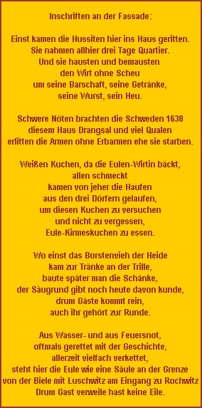 Inschriften an der Fassade:

Einst kamen die Hussiten hier ins Haus geritten.
Sie nahmen allhier drei Tage Quartier.
Und sie hausten und bemausten
den Wirt ohne Scheu
um seine Barschaft, seine Getränke,
seine Wurst, sein Heu.

Schwere Nöten brachten die Schweden 1630
diesem Haus Drangsal und viel Qualen
erlitten die Armen ohne Erbarmen ehe sie starben.

Weißen Kuchen, da die Eulen-Wirtin bäckt,
allen schmeckt
kamen von jeher die Haufen
aus den drei Dörfern gelaufen,
um diesen Kuchen zu versuchen
und nicht zu vergessen,
Eule-Kirmeskuchen zu essen.

Wo einst das Borstenvieh der Heide
kam zur Tränke an der Trille,
baute später man die Schänke,
der Säugrund gibt noch heute davon kunde,
drum Gäste kommt rein,
auch ihr gehört zur Runde.

Aus Wasser- und aus Feuersnot,
oftmals gerettet mit der Geschichte,
allerzeit vielfach verkettet,
steht hier die Eule wie eine Säule an der Grenze
von der Biele mit Luschwitz am Eingang zu Rochwitz
Drum Gast verweile hast keine Eile.