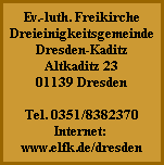 Ev.-luth. Freikirche
Dreieinigkeitsgemeinde
Dresden-Kaditz
Altkaditz 23
01139 Dresden

Tel. 0351/8382370
Internet:
www.elfk.de/dresden