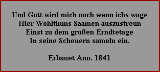 Und Gott wird mich auch wenn ichs wage
Hier Wohlthuns Saamen auszustreun
Einst zu dem großen Erndtetage
In seine Scheuern sameln ein.

Erbauet Ano. 1841