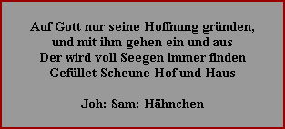 Auf Gott nur seine Hoffnung gründen,
und mit ihm gehen ein und aus
Der wird voll Seegen immer finden
Gefüllet Scheune Hof und Haus

Joh: Sam: Hähnchen