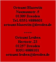 Ortsamt Blasewitz
Naumannstr. 5
01309 Dresden
Tel. 0351/4888601
ortsamt-blasewitz@dresden.de

****

Ortsamt Leuben
Hertzstr. 23
01257 Dresden
0351/4888101
ortsamt-leuben@dresden.de