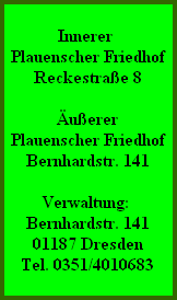 Innerer
Plauenscher Friedhof
Reckestraße 8

Äußerer
Plauenscher Friedhof
Bernhardstr. 141

Verwaltung:
Bernhardstr. 141
01187 Dresden
Tel. 0351/4010683