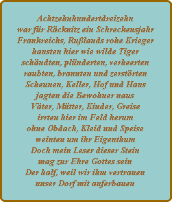 Achtzehnhundertdreizehn
war fr Rcknitz ein Schreckensjahr
Frankreichs, Rulands rohe Krieger
hausten hier wie wilde Tiger
schndten, plnderten, verheerten
raubten, brannten und zerstrten
Scheunen, Keller, Hof und Haus
jagten die Bewohner naus
Vter, Mtter, Kinder, Greise
irrten hier im Feld herum
ohne Obdach, Kleid und Speise
weinten um ihr Eigenthum
Doch mein Leser dieser Stein
mag zur Ehre Gottes sein
Der half, weil wir ihm vertrauen
unser Dorf mit auferbauen