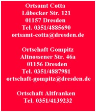 Ortsamt Cotta Lübecker Str. 121 01157 Dresden Tel. 0351/4885690 ortsamt-cotta@dresden.de

Ortschaft Gompitz Altnossener Str. 46a 01156 Dresden Tel. 0351/4887981 ortschaft-gompitz@dresden.de

Ortschaft Altfranken Tel. 0351/4139232.