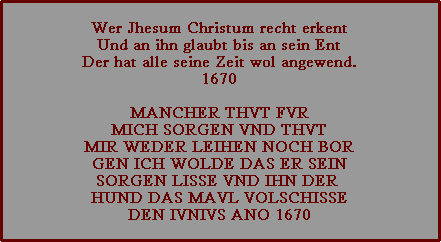 Wer Jhesum Christum recht erkent
Und an ihn glaubt bis an sein Ent
Der hat alle seine Zeit wol angewend.
1670

MANCHER THVT FVR
MICH SORGEN VND THVT
MIR WEDER LEIHEN NOCH BOR
GEN ICH WOLDE DAS ER SEIN
SORGEN LISSE VND IHN DER 
HUND DAS MAVL VOLSCHISSE
DEN IVNIVS ANO 1670