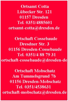 Ortsamt Cotta Lübecker Str. 121 01157 Dresden Tel. 0351/4885601 ortsamt-cotta@dresden.de

Ortschaft Cossebaude Dresdner Str. 3 01156 Dresden-Cossebaude Tel. 0351/4 88 79 31
ortschaft-cossebaude@dresden.de

Ortschaft Mobschatz Am Tummelsgrund 7b 01156 Dresden-Mobschatz Tel. 0351/4538631
ortschaft-mobschatz@dresden.de