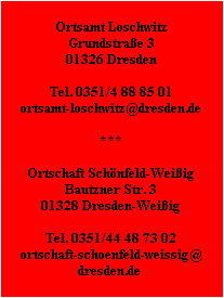 Ortsamt Loschwitz
Grundstraße 3
01326 Dresden

Tel. 0351/4 88 85 01
ortsamt-loschwitz@dresden.de

***

Ortschaft Schönfeld-Weißig
Bautzner Str. 3
01328 Dresden-Weißig

Tel. 0351/44 48 73 02
ortschaft-schoenfeld-weissig@
dresden.de