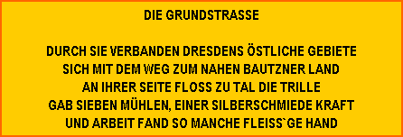 DIE GRUNDSTRASSE

DURCH SIE VERBANDEN DRESDENS ÖSTLICHE GEBIETE
SICH MIT DEM WEG ZUM NAHEN BAUTZNER LAND
AN IHRER SEITE FLOSS ZU TAL DIE TRILLE
GAB SIEBEN MÜHLEN, EINER SILBERSCHMIEDE KRAFT
UND ARBEIT FAND SO MANCHE FLEISS`GE HAND