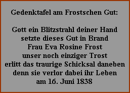 Gedenktafel am Frostschen Gut:

Gott ein Blitzstrahl deiner Hand
setzte dieses Gut in Brand
Frau Eva Rosine Frost
unser noch einziger Trost
erlitt das traurige Schicksal daneben
denn sie verlor dabei ihr Leben
am 16. Juni 1838